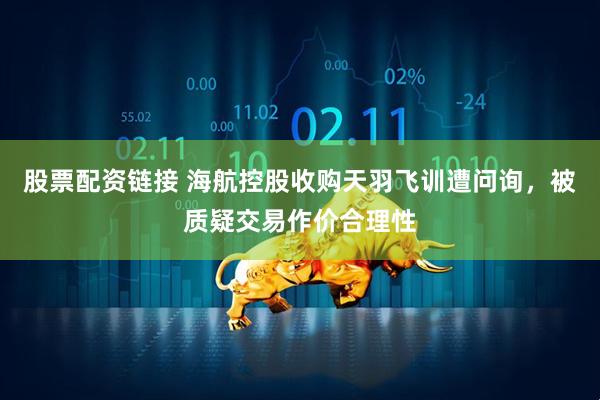 股票配资链接 海航控股收购天羽飞训遭问询，被质疑交易作价合理性