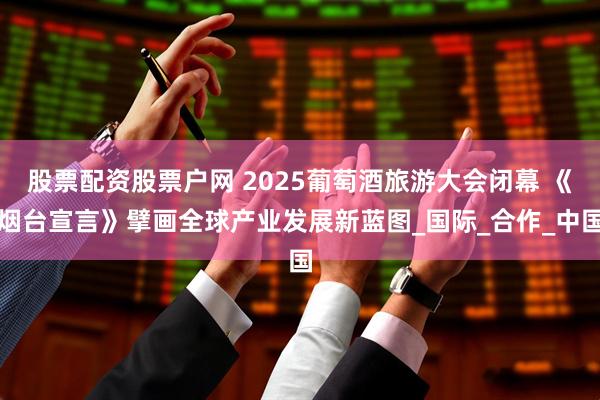 股票配资股票户网 2025葡萄酒旅游大会闭幕 《烟台宣言》擘画全球产业发展新蓝图_国际_合作_中国