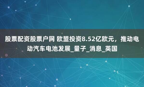 股票配资股票户网 欧盟投资8.52亿欧元，推动电动汽车电池发展_量子_消息_英国