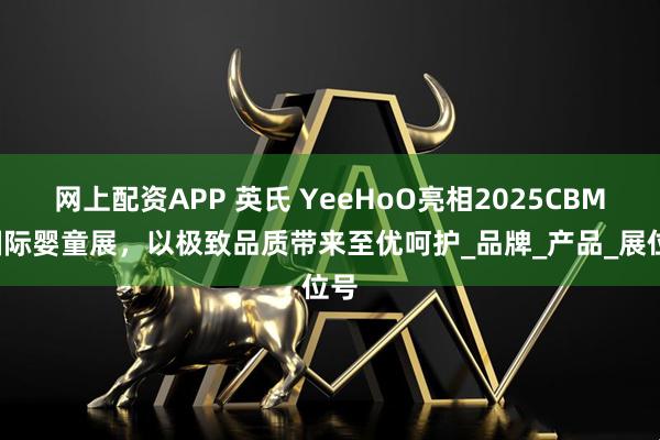 网上配资APP 英氏 YeeHoO亮相2025CBME国际婴童展，以极致品质带来至优呵护_品牌_产品_展位号