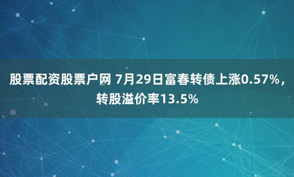 股票配资股票户网 7月29日富春转债上涨0.57%，转股溢价率13.5%