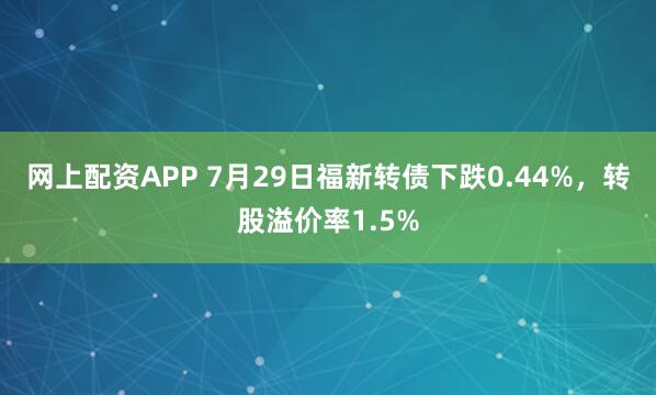 网上配资APP 7月29日福新转债下跌0.44%，转股溢价率1.5%