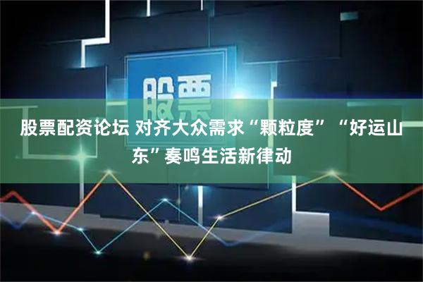 股票配资论坛 对齐大众需求“颗粒度” “好运山东”奏鸣生活新律动