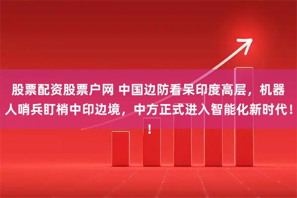 股票配资股票户网 中国边防看呆印度高层，机器人哨兵盯梢中印边境，中方正式进入智能化新时代！