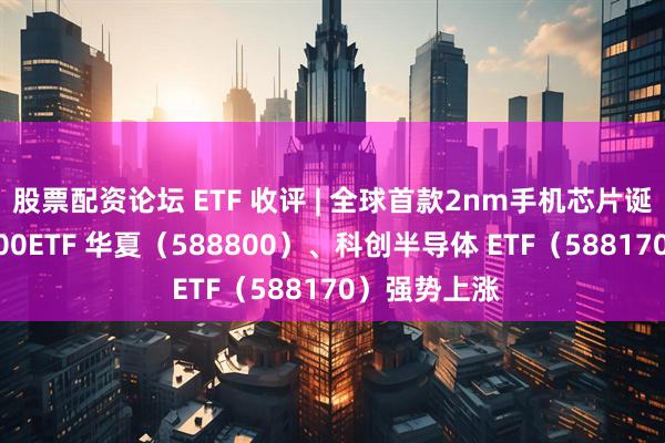股票配资论坛 ETF 收评 | 全球首款2nm手机芯片诞生，科创 100ETF 华夏（588800）、科创半导体 ETF（588170）强势上涨