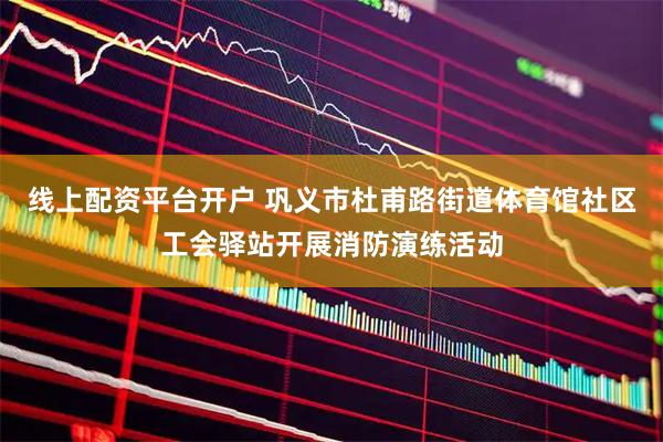 线上配资平台开户 巩义市杜甫路街道体育馆社区工会驿站开展消防演练活动