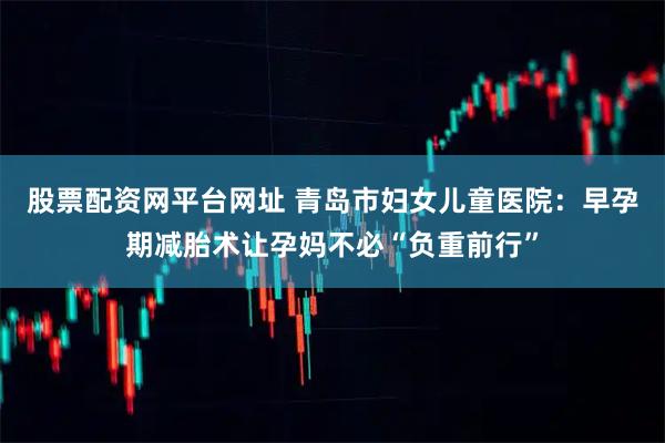 股票配资网平台网址 青岛市妇女儿童医院：早孕期减胎术让孕妈不必“负重前行”