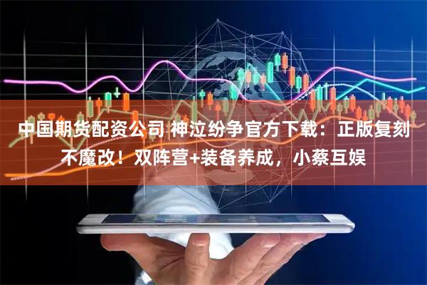 中国期货配资公司 神泣纷争官方下载：正版复刻不魔改！双阵营+装备养成，小蔡互娱