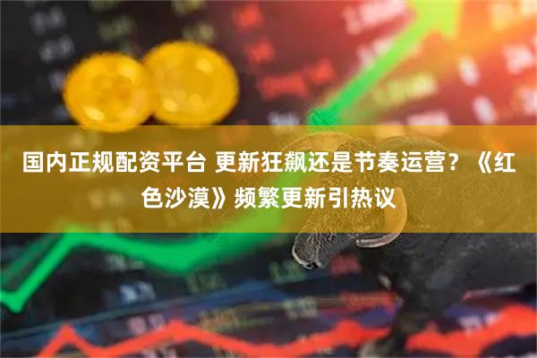 国内正规配资平台 更新狂飙还是节奏运营？《红色沙漠》频繁更新引热议