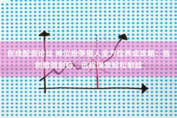 在线配资论坛 神泣纷争猎人全方位养成攻略：告别脆弱刮痧，远程爆发轻松制敌
