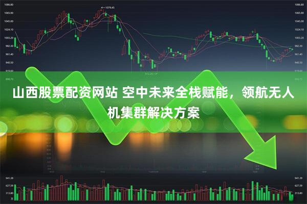 山西股票配资网站 空中未来全栈赋能，领航无人机集群解决方案