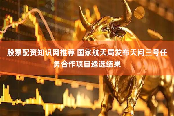 股票配资知识网推荐 国家航天局发布天问三号任务合作项目遴选结果