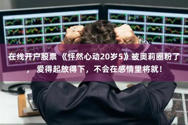 在线开户股票 《怦然心动20岁5》被奥莉圈粉了， 爱得起放得下，不会在感情里将就！