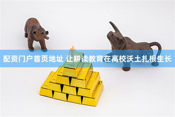 配资门户首页地址 让耕读教育在高校沃土扎根生长