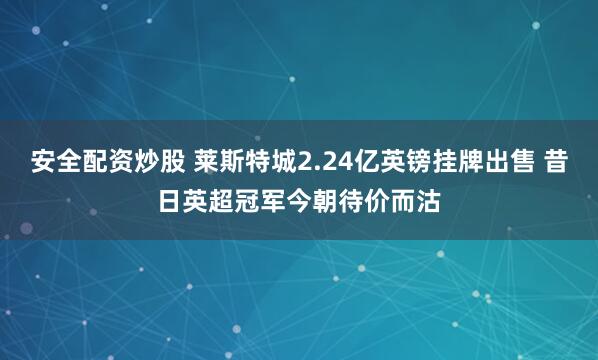 安全配资炒股 莱斯特城2.24亿英镑挂牌出售 昔日英超冠军今朝待价而沽