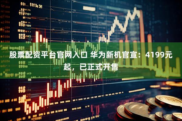股票配资平台官网入口 华为新机官宣：4199元起，已正式开售